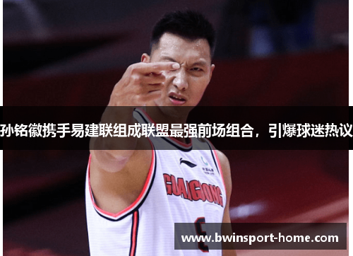 孙铭徽携手易建联组成联盟最强前场组合，引爆球迷热议
