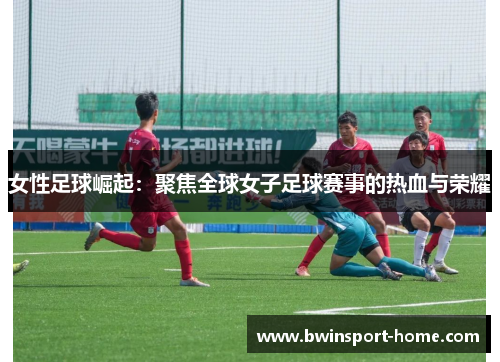 女性足球崛起：聚焦全球女子足球赛事的热血与荣耀