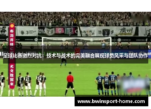 足球比赛激烈对抗：技术与战术的完美融合展现球员风采与团队协作