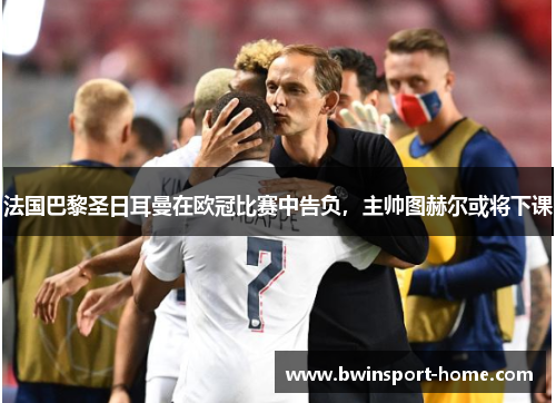 法国巴黎圣日耳曼在欧冠比赛中告负，主帅图赫尔或将下课