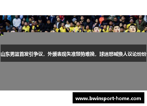 山东男篮首发引争议，外援表现失准颓势难挽，球迷怒喊换人议论纷纷