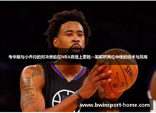 考辛斯与小乔丹的对决谁能在NBA赛场上更胜一筹解析两位中锋的技术与风格