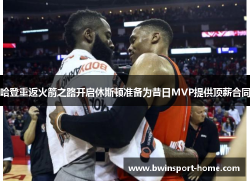 哈登重返火箭之路开启休斯顿准备为昔日MVP提供顶薪合同